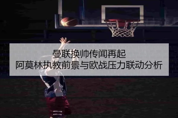 曼联换帅传闻再起 阿莫林执教前景与欧战压力联动分析
