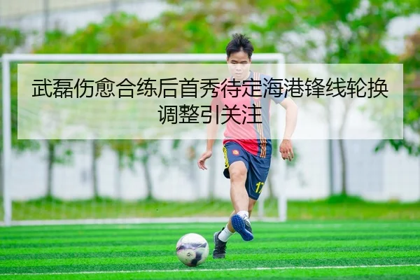 武磊伤愈合练后首秀待定海港锋线轮换调整引关注