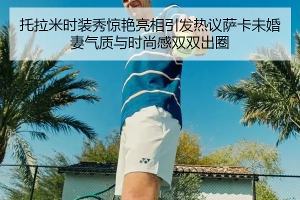 托拉米时装秀惊艳亮相引发热议萨卡未婚妻气质与时尚感双双出圈 | bet365app
